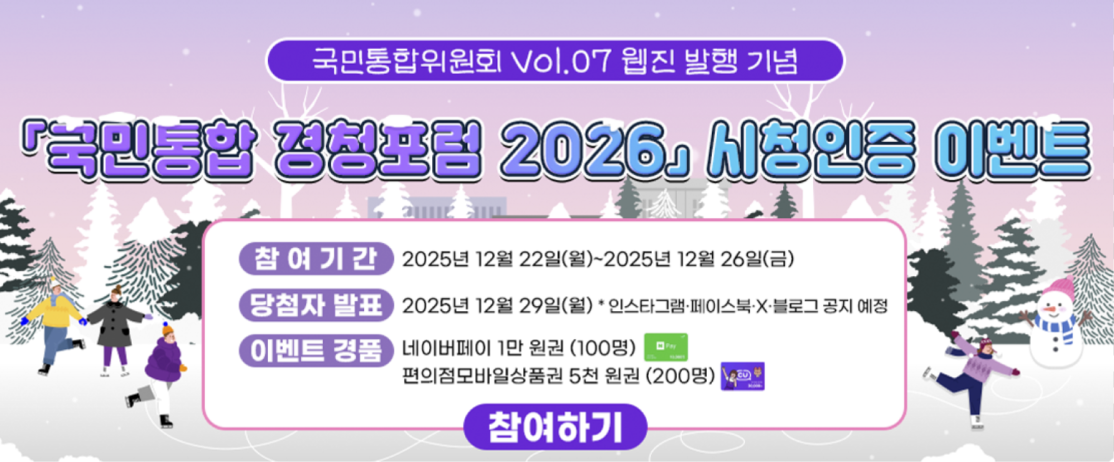 국민통합위원회 Vol.07 웹진 발행 기념 영상 시청인증 이벤트 -참여기간:2025년 12월 22일(월)~2025년12월26일(금), -당첨자발표:2025년12월29일(월) *인스타그램&middot; 페이스북&middot;X&middot;블로그 공지 예정,-이벤트 경품:네이버페이1만원권(100명),편의점모바일상품권5천원권(200명) 참여하기