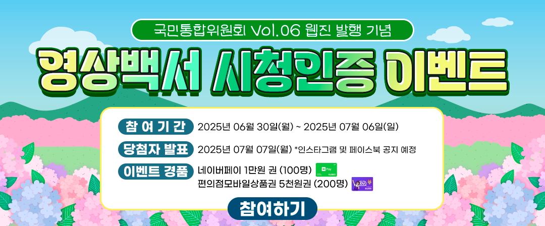 국민통합위원회 Vol.07 웹진 발행 기념 영상 시청인증 이벤트 -참여기간:2025년 6월 25일(수)~2025년7월2일(수), -당첨자발표:2025년7월3일(목) *인스타그램 및 페이스북 공지 예정,-이벤트 경품:네이버페이1만원권(100명),편의점모바일상품권5천원권(200명) 참여하기